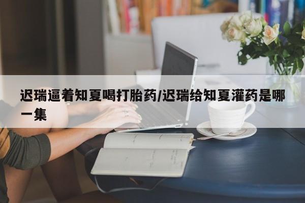 网上怎么购买打胎药联系方式迟瑞逼着知夏喝打胎药/迟瑞给知夏灌药是哪一集