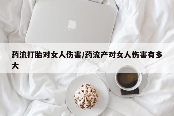 网上怎么购买打胎药联系方式药流打胎对女人伤害/药流产对女人伤害有多大