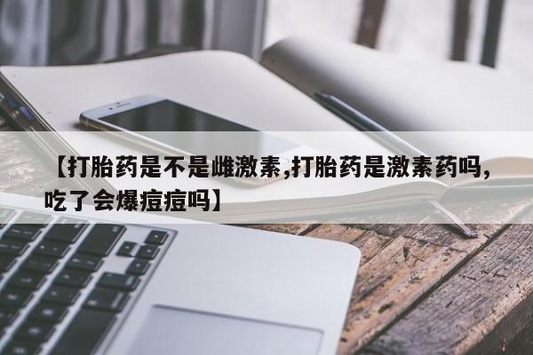 网上怎么购买打胎药联系方式【打胎药是不是雌激素,打胎药是激素药吗,吃了会爆痘痘吗】
