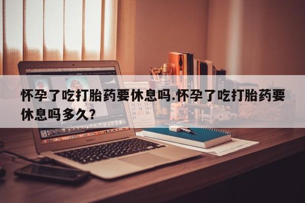 网上怎么购买打胎药联系方式怀孕了吃打胎药要休息吗.怀孕了吃打胎药要休息吗多久？