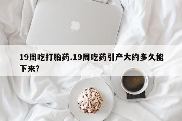 网上怎么购买打胎药联系方式19周吃打胎药.19周吃药引产大约多久能下来？
