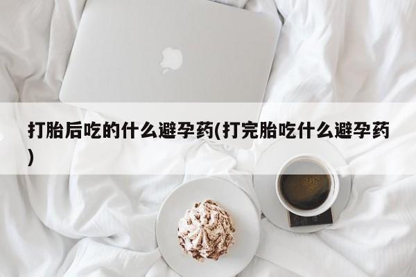 网上怎么购买打胎药联系方式打胎后吃的什么避孕药(打完胎吃什么避孕药)