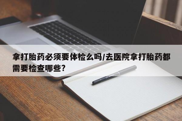 网上怎么购买打胎药联系方式拿打胎药必须要体检么吗/去医院拿打胎药都需要检查哪些?