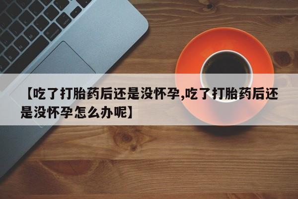 网上怎么购买打胎药联系方式【吃了打胎药后还是没怀孕,吃了打胎药后还是没怀孕怎么办呢】