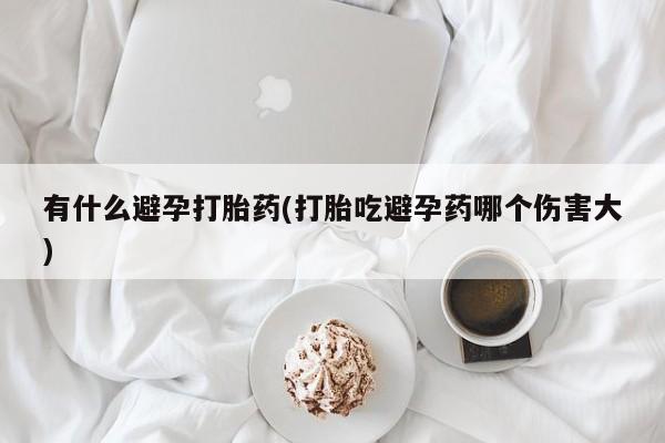 网上怎么购买打胎药联系方式有什么避孕打胎药(打胎吃避孕药哪个伤害大)