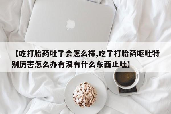 网上怎么购买打胎药联系方式【吃打胎药吐了会怎么样,吃了打胎药呕吐特别厉害怎么办有没有什么东西止吐】