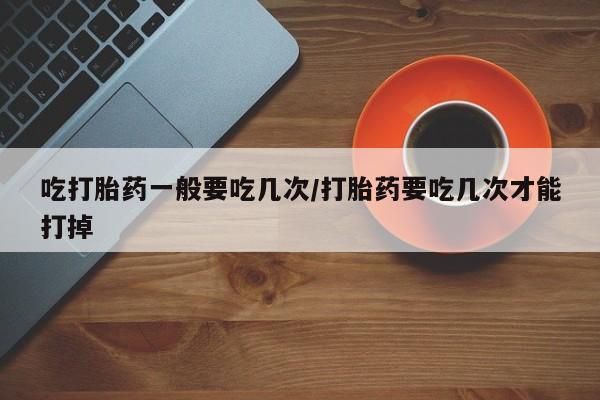 网上怎么购买打胎药联系方式吃打胎药一般要吃几次/打胎药要吃几次才能打掉