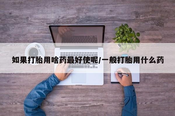 网上怎么购买打胎药联系方式如果打胎用啥药最好使呢/一般打胎用什么药