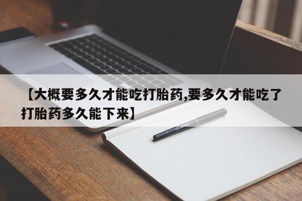 网上怎么购买打胎药联系方式【大概要多久才能吃打胎药,要多久才能吃了打胎药多久能下来】