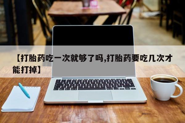 网上怎么购买打胎药联系方式【打胎药吃一次就够了吗,打胎药要吃几次才能打掉】