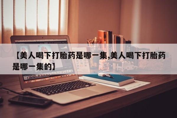 网上怎么购买打胎药联系方式【美人喝下打胎药是哪一集,美人喝下打胎药是哪一集的】