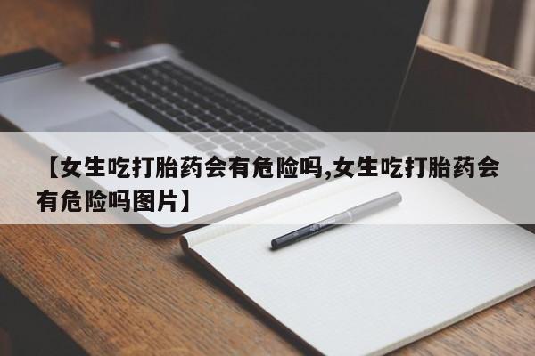 网上怎么购买打胎药联系方式【女生吃打胎药会有危险吗,女生吃打胎药会有危险吗图片】