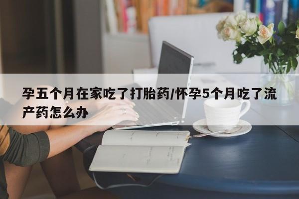 网上怎么购买打胎药联系方式孕五个月在家吃了打胎药/怀孕5个月吃了流产药怎么办