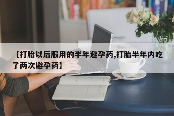网上怎么购买打胎药联系方式【打胎以后服用的半年避孕药,打胎半年内吃了两次避孕药】