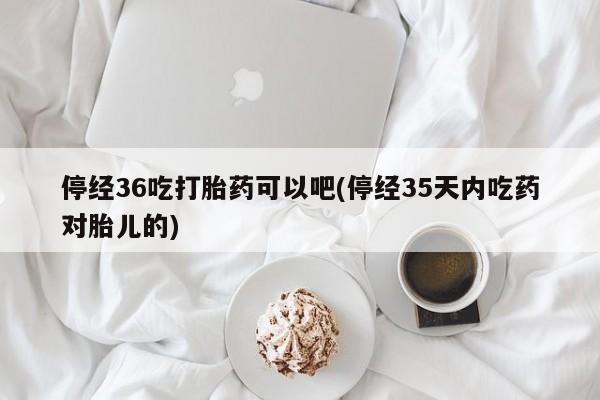 网上怎么购买打胎药联系方式停经36吃打胎药可以吧(停经35天内吃药对胎儿的)