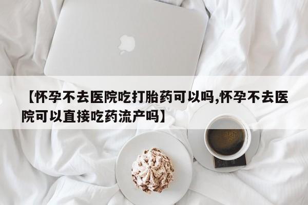 网上怎么购买打胎药联系方式【怀孕不去医院吃打胎药可以吗,怀孕不去医院可以直接吃药流产吗】