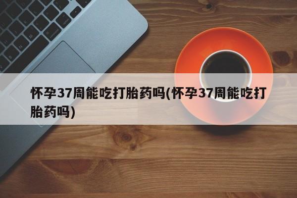 网上怎么购买打胎药联系方式怀孕37周能吃打胎药吗(怀孕37周能吃打胎药吗)
