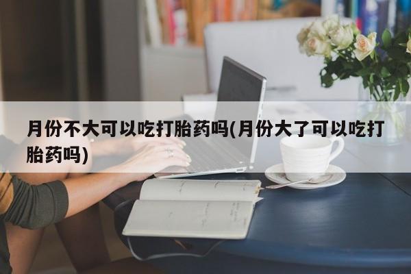 网上怎么购买打胎药联系方式月份不大可以吃打胎药吗(月份大了可以吃打胎药吗)