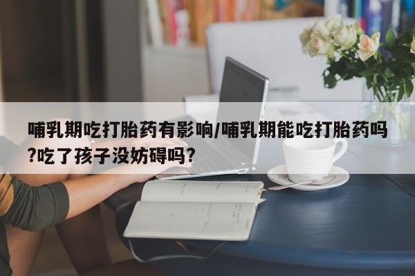 网上怎么购买打胎药联系方式哺乳期吃打胎药有影响/哺乳期能吃打胎药吗?吃了孩子没妨碍吗?